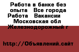 Работа в банке без опыта - Все города Работа » Вакансии   . Московская обл.,Железнодорожный г.